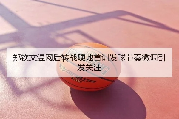 郑钦文温网后转战硬地首训发球节奏微调引发关注
