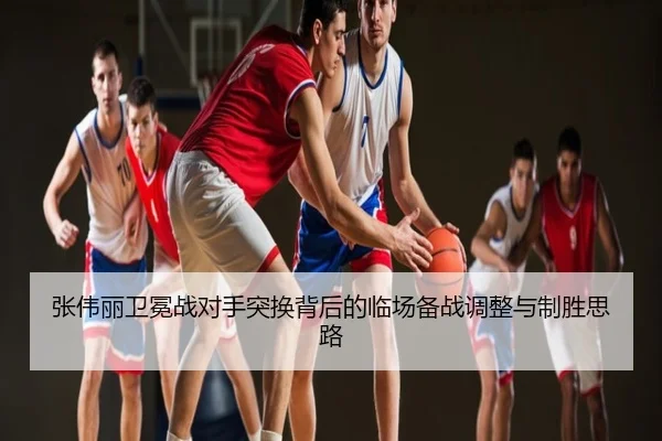 张伟丽卫冕战对手突换背后的临场备战调整与制胜思路