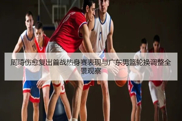 周琦伤愈复出首战热身赛表现与广东男篮轮换调整全景观察