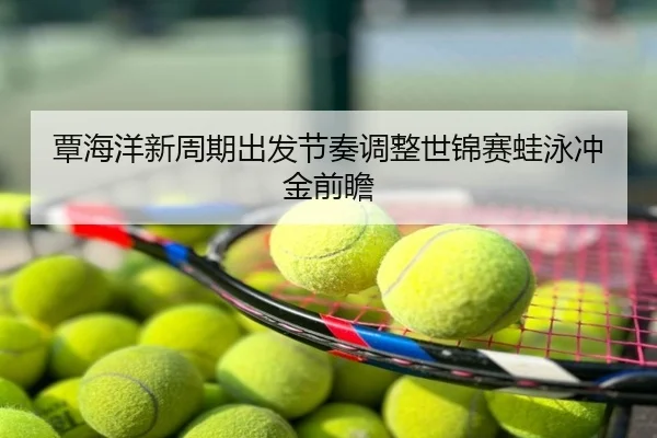 覃海洋新周期出发节奏调整世锦赛蛙泳冲金前瞻
