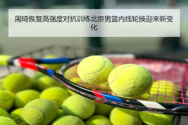 周琦恢复高强度对抗训练北京男篮内线轮换迎来新变化