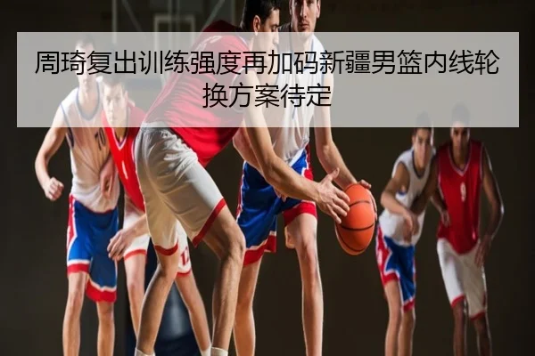 周琦复出训练强度再加码新疆男篮内线轮换方案待定