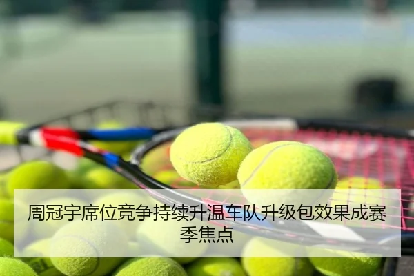 周冠宇席位竞争持续升温车队升级包效果成赛季焦点