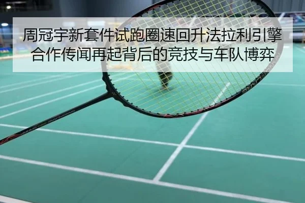 周冠宇新套件试跑圈速回升法拉利引擎合作传闻再起背后的竞技与车队博弈