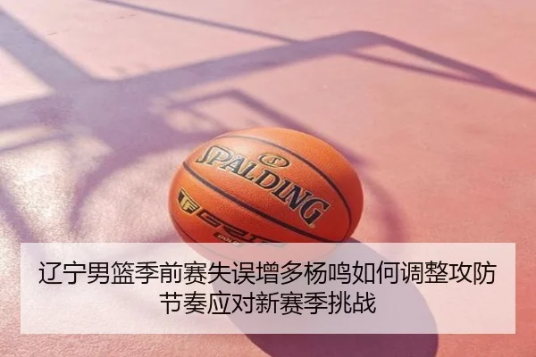 辽宁男篮季前赛失误增多杨鸣如何调整攻防节奏应对新赛季挑战