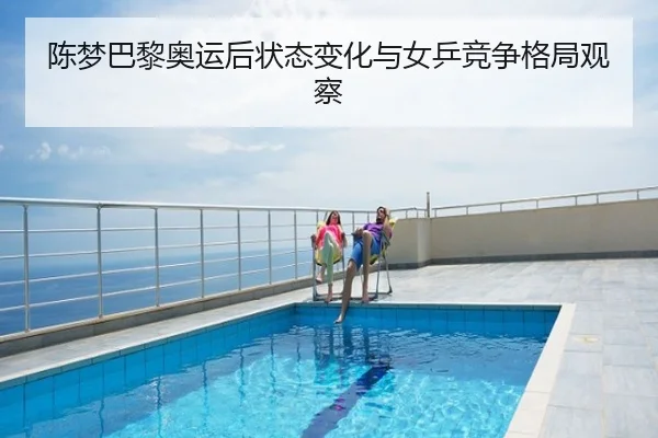 陈梦巴黎奥运后状态变化与女乒竞争格局观察