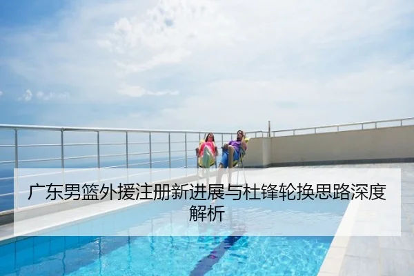 广东男篮外援注册新进展与杜锋轮换思路深度解析