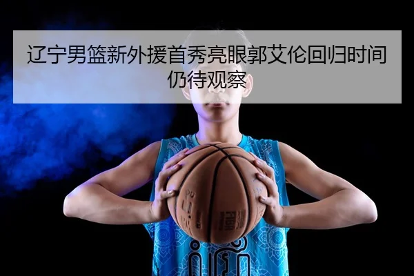 辽宁男篮新外援首秀亮眼郭艾伦回归时间仍待观察