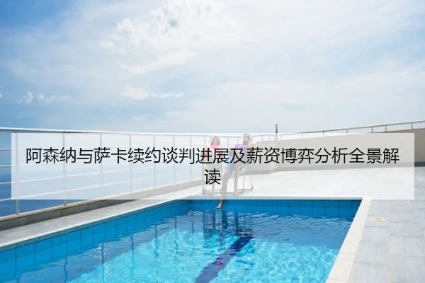 阿森纳与萨卡续约谈判进展及薪资博弈分析全景解读